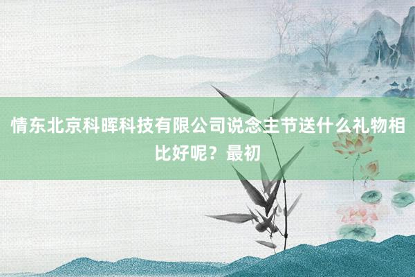 情东北京科晖科技有限公司说念主节送什么礼物相比好呢?最初