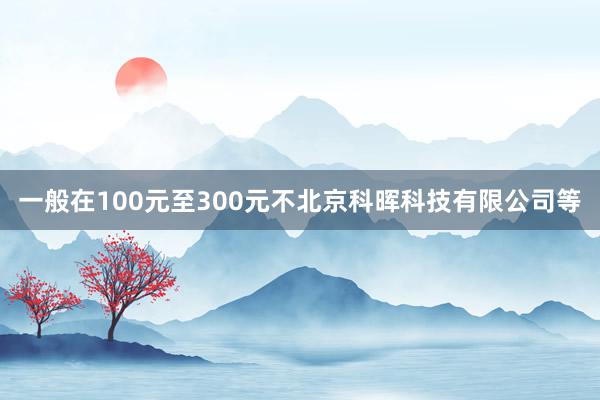 一般在100元至300元不北京科晖科技有限公司等